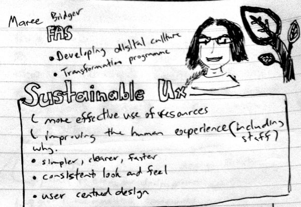 Maree is in charge on developing digital culture and leading the transformation program. On the topic of sustainable ux, it is about more effective use of resources, improving the human experience to which I would remind people to include staff. Why sustainable ux, to make things simpler, clearer, faster, to enable consistent look and feel, and user centred design.
