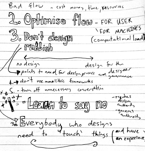 Mark also mentioned that bad user flow costs money, time and resources. Tip 2 optimise flow - for users and also importantly for machines (consider performance and computational load. Tip 3 Don't design rubbish. There is a sweet spot between no design and design for the designer. I added that it points to the need for design process and governance. Tip 4 was don't use monolithic frameworks. Tip 5 Turn off unnecessary conversation. He also thought the magic way to achieve sustainability was by learning to say no. To which I added that that requires decision making authority. He also added a tip 3a which was that everybody who designs need to 'touch' things (and have an experience)